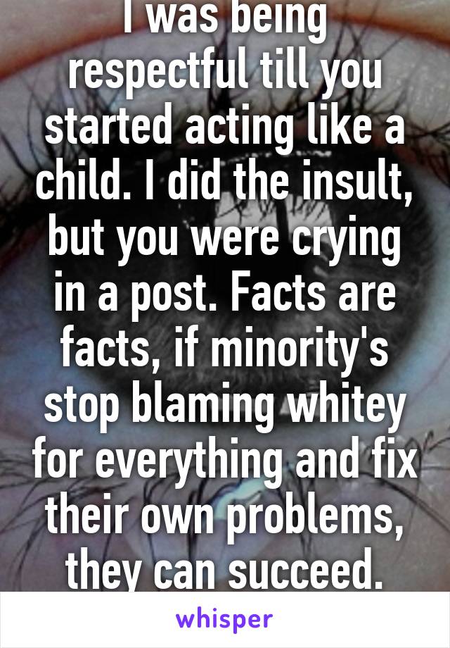 I was being respectful till you started acting like a child. I did the insult, but you were crying in a post. Facts are facts, if minority's stop blaming whitey for everything and fix their own problems, they can succeed. I've seen it. 