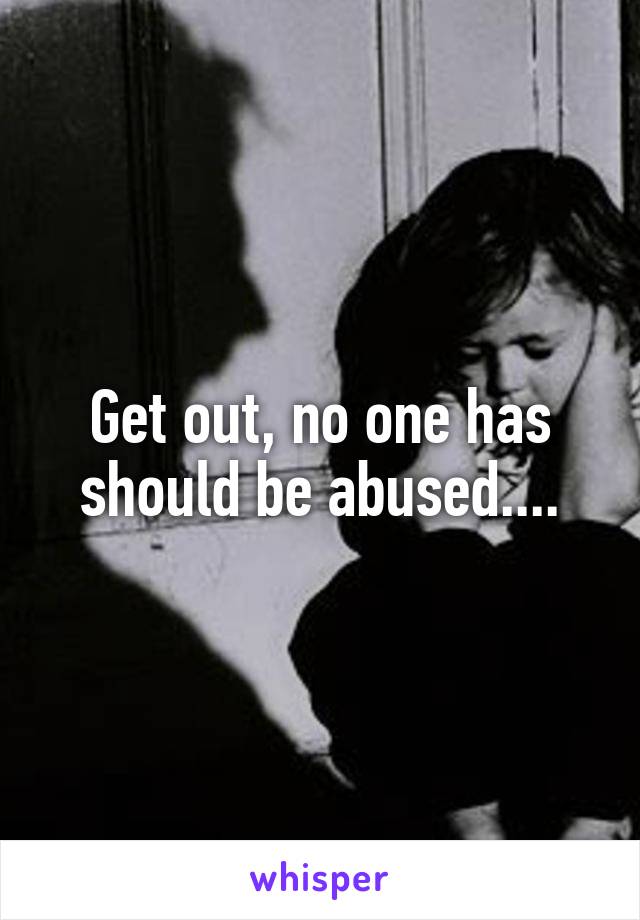 Get out, no one has should be abused....