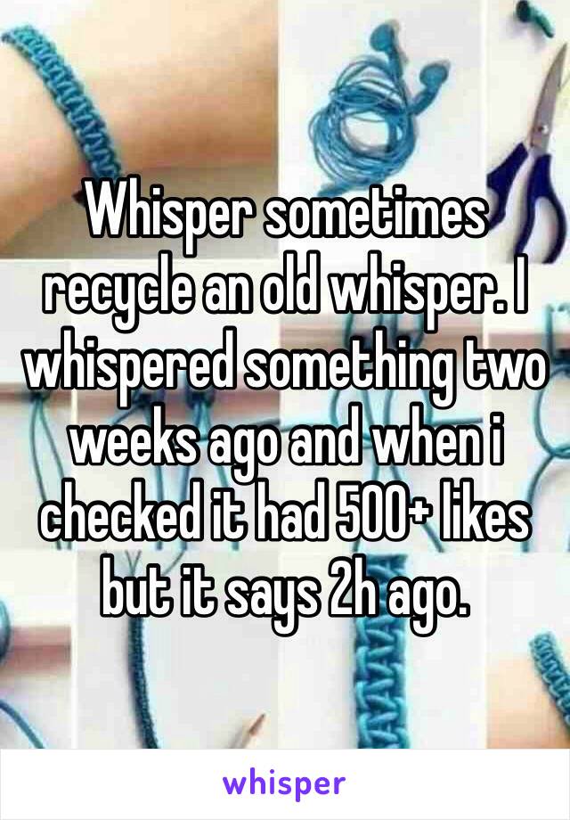 Whisper sometimes recycle an old whisper. I whispered something two weeks ago and when i checked it had 500+ likes but it says 2h ago.