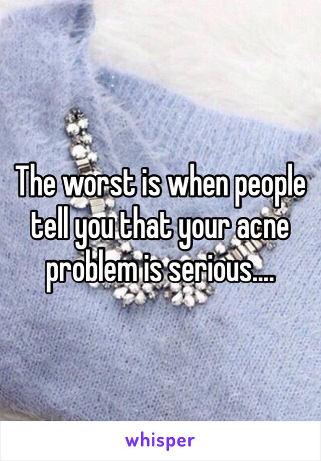 The worst is when people tell you that your acne problem is serious....