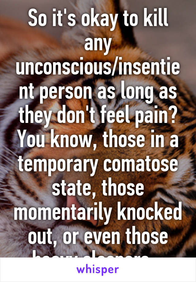 So it's okay to kill any unconscious/insentient person as long as they don't feel pain? You know, those in a temporary comatose state, those momentarily knocked out, or even those heavy sleepers...