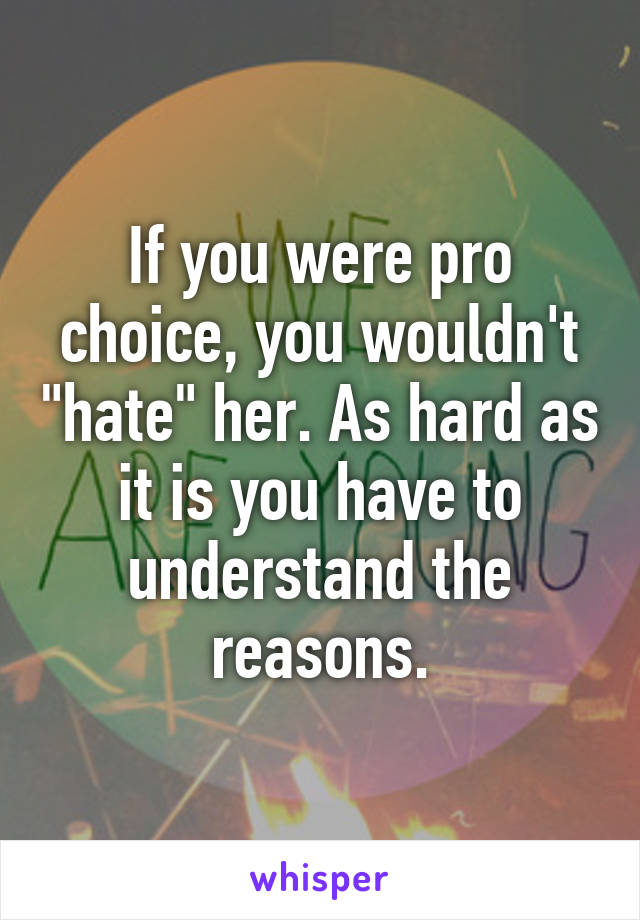 If you were pro choice, you wouldn't "hate" her. As hard as it is you have to understand the reasons.