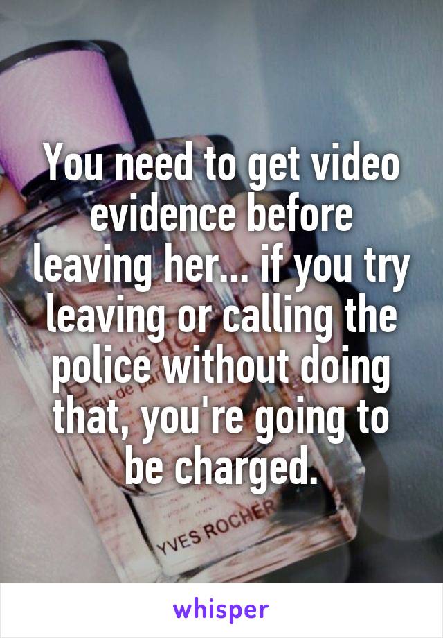 You need to get video evidence before leaving her... if you try leaving or calling the police without doing that, you're going to be charged.