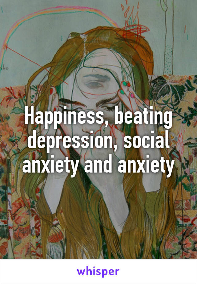 Happiness, beating depression, social anxiety and anxiety