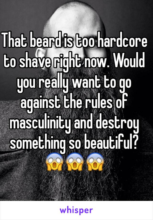 That beard is too hardcore to shave right now. Would you really want to go against the rules of masculinity and destroy something so beautiful?
😱😱😱