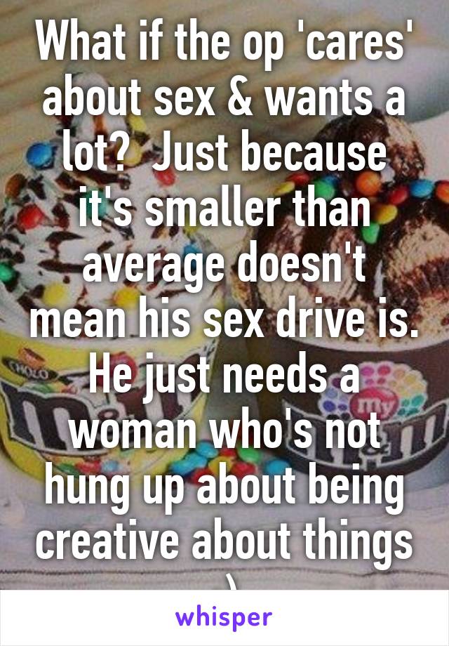 What if the op 'cares' about sex & wants a lot?  Just because it's smaller than average doesn't mean his sex drive is. He just needs a woman who's not hung up about being creative about things ;)