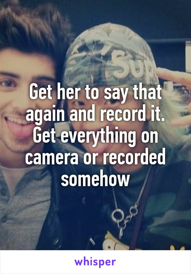 Get her to say that again and record it. Get everything on camera or recorded somehow