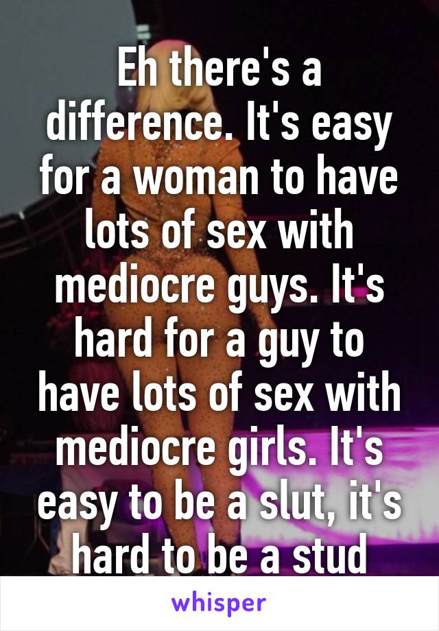 Eh there's a difference. It's easy for a woman to have lots of sex with mediocre guys. It's hard for a guy to have lots of sex with mediocre girls. It's easy to be a slut, it's hard to be a stud