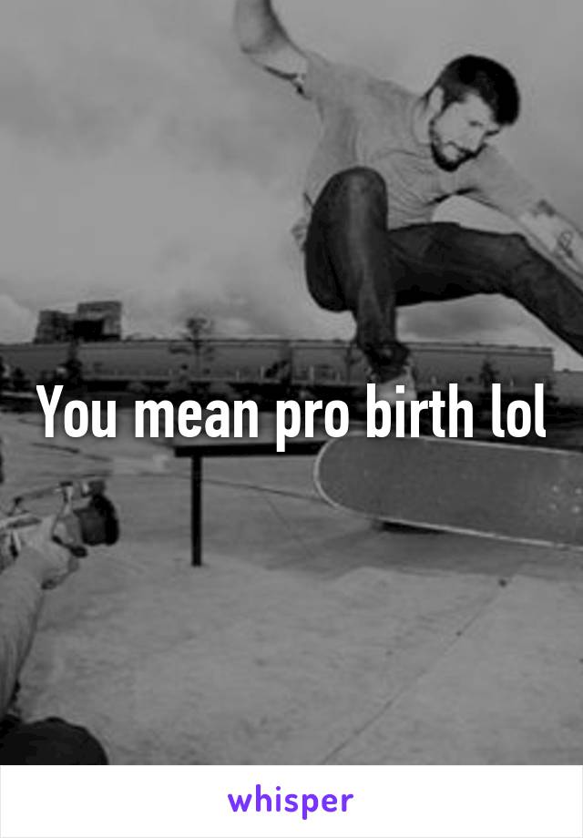 You mean pro birth lol