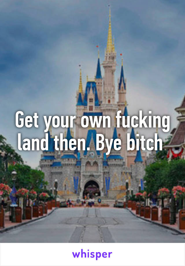 Get your own fucking land then. Bye bitch 