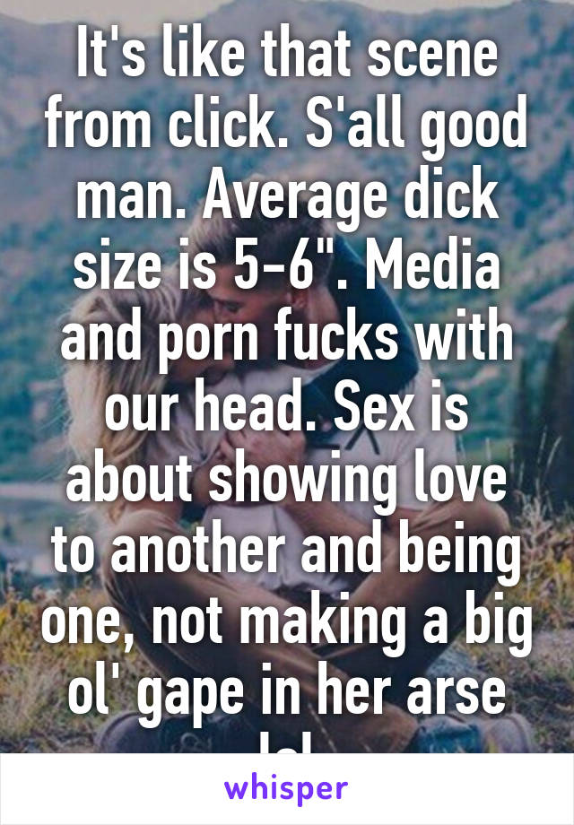 It's like that scene from click. S'all good man. Average dick size is 5-6". Media and porn fucks with our head. Sex is about showing love to another and being one, not making a big ol' gape in her arse lol