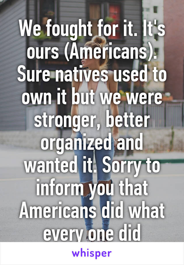 We fought for it. It's ours (Americans). Sure natives used to own it but we were stronger, better organized and wanted it. Sorry to inform you that Americans did what every one did