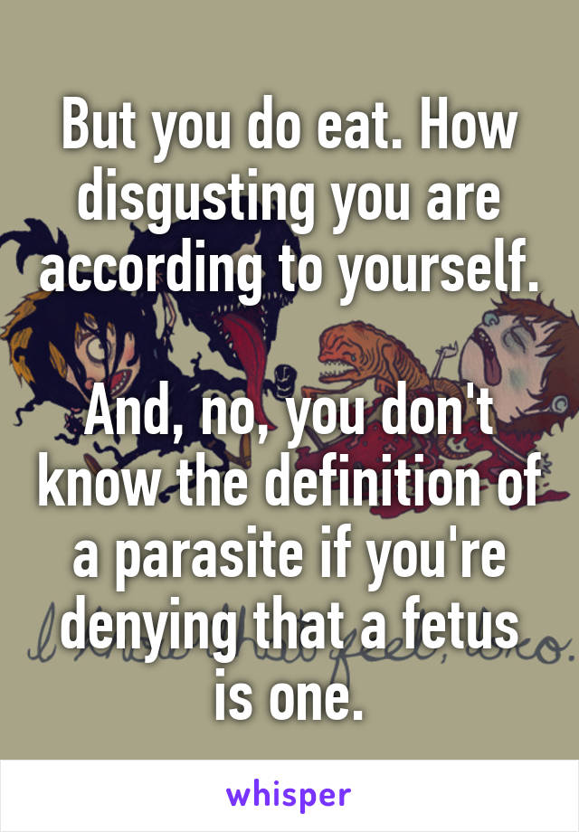 But you do eat. How disgusting you are according to yourself.

And, no, you don't know the definition of a parasite if you're denying that a fetus is one.