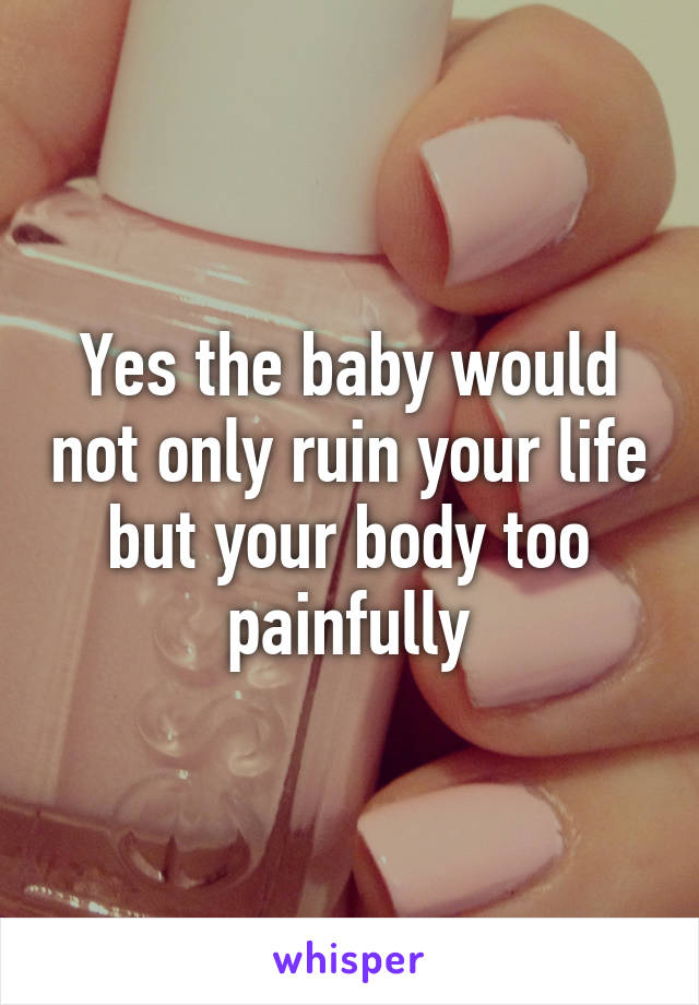 Yes the baby would not only ruin your life but your body too painfully