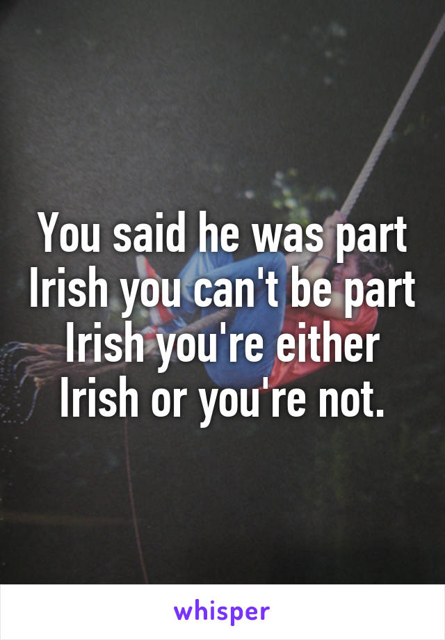 You said he was part Irish you can't be part Irish you're either Irish or you're not.