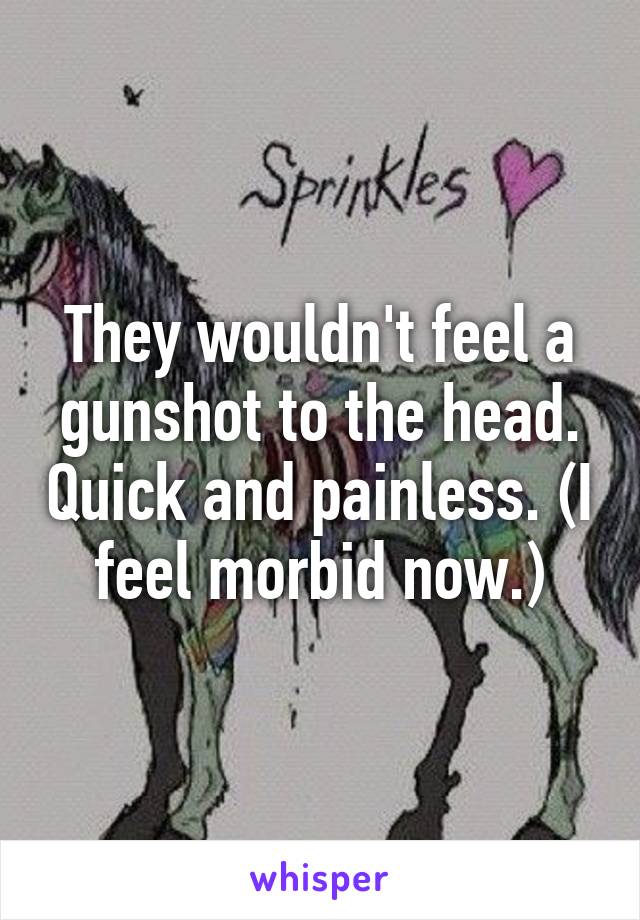 They wouldn't feel a gunshot to the head. Quick and painless. (I feel morbid now.)