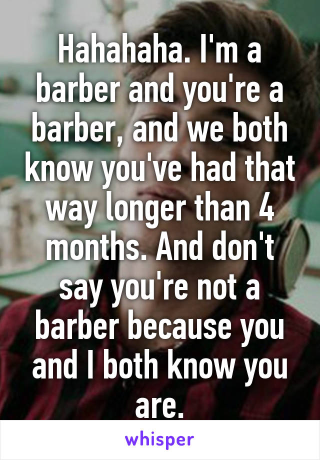 Hahahaha. I'm a barber and you're a barber, and we both know you've had that way longer than 4 months. And don't say you're not a barber because you and I both know you are.