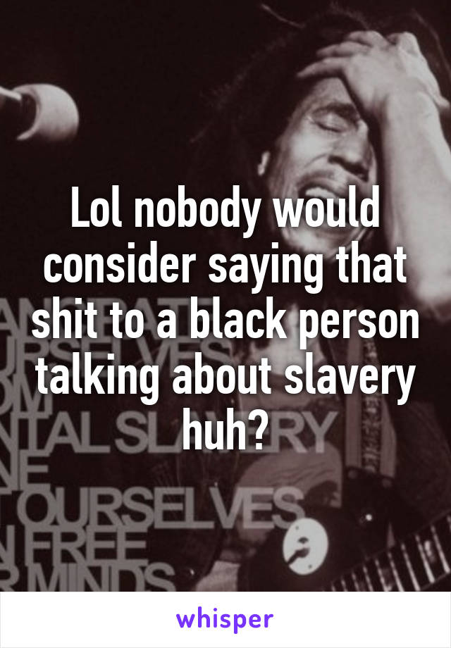 Lol nobody would consider saying that shit to a black person talking about slavery huh?