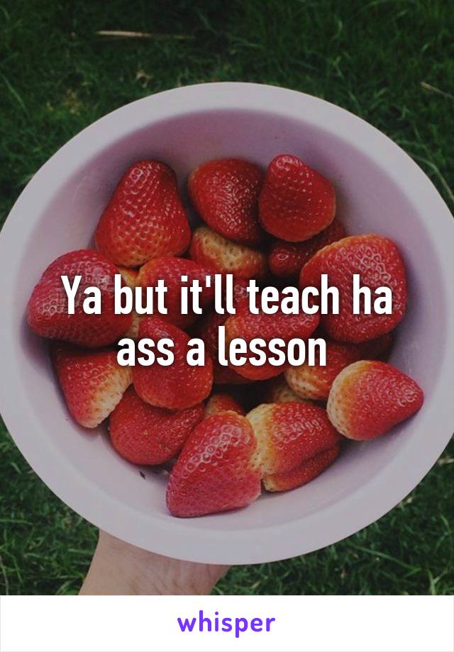 Ya but it'll teach ha ass a lesson 