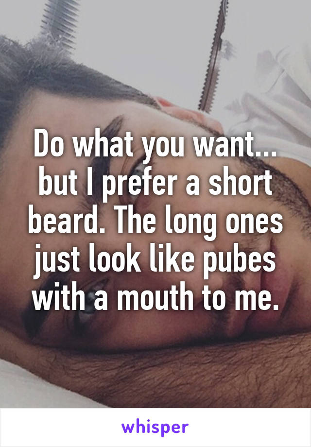 Do what you want... but I prefer a short beard. The long ones just look like pubes with a mouth to me.