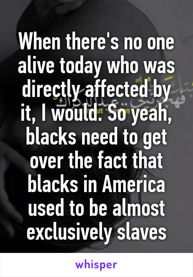 When there's no one alive today who was directly affected by it, I would. So yeah, blacks need to get over the fact that blacks in America used to be almost exclusively slaves