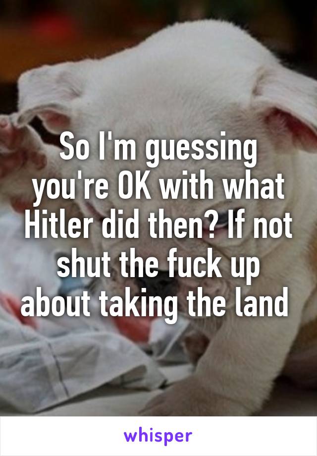 So I'm guessing you're OK with what Hitler did then? If not shut the fuck up about taking the land 