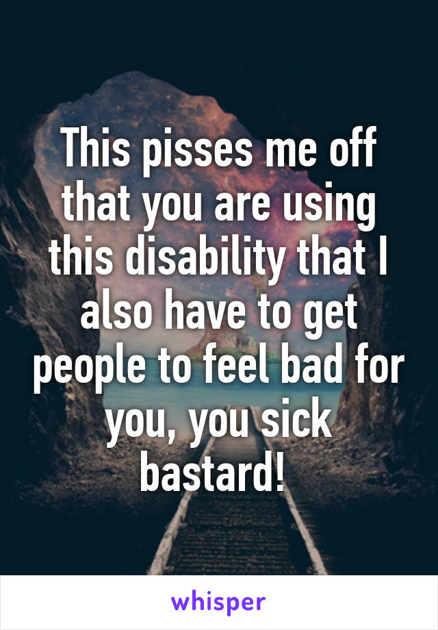 This pisses me off that you are using this disability that I also have to get people to feel bad for you, you sick bastard! 