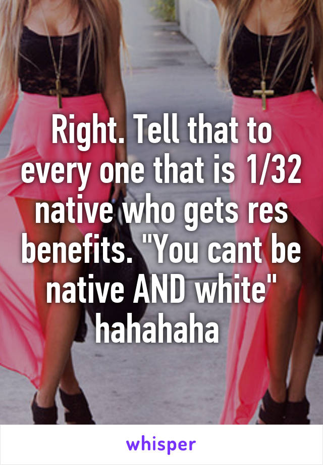 Right. Tell that to every one that is 1/32 native who gets res benefits. "You cant be native AND white" hahahaha 