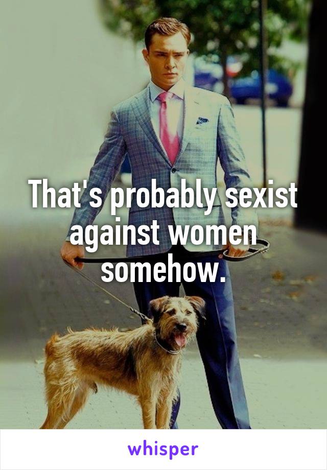 That's probably sexist against women somehow.