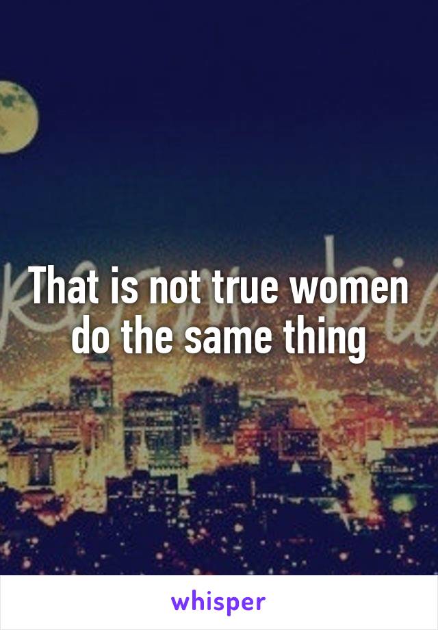 That is not true women do the same thing