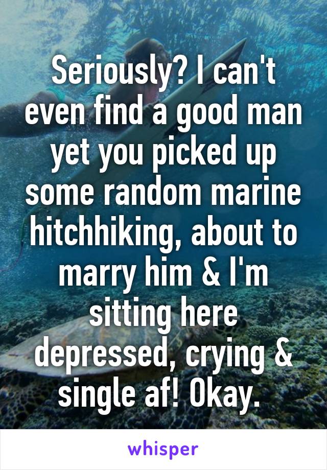 Seriously? I can't even find a good man yet you picked up some random marine hitchhiking, about to marry him & I'm sitting here depressed, crying & single af! Okay. 