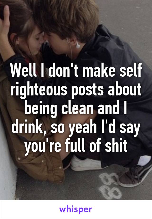 Well I don't make self righteous posts about being clean and I drink, so yeah I'd say you're full of shit