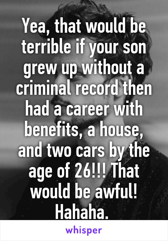 Yea, that would be terrible if your son grew up without a criminal record then had a career with benefits, a house, and two cars by the age of 26!!! That would be awful! Hahaha. 