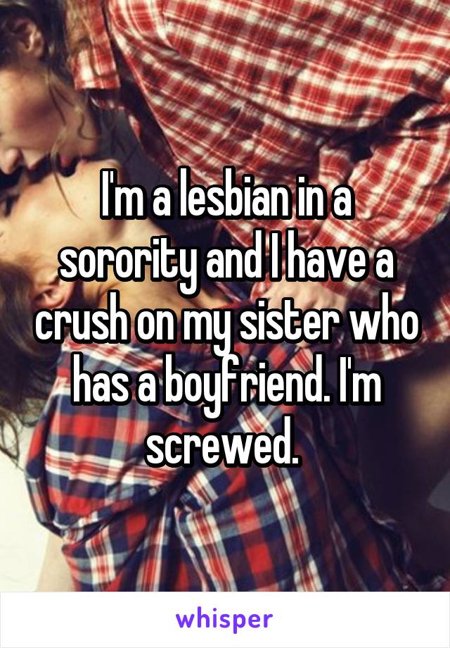 I'm a lesbian in a sorority and I have a crush on my sister who has a boyfriend. I'm screwed. 
