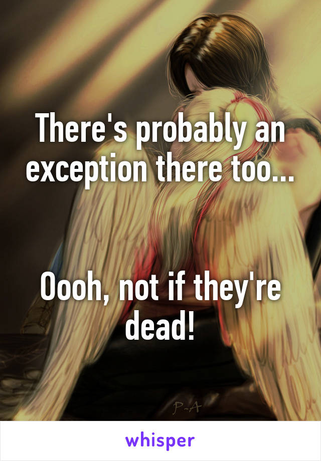 There's probably an exception there too...


Oooh, not if they're dead!