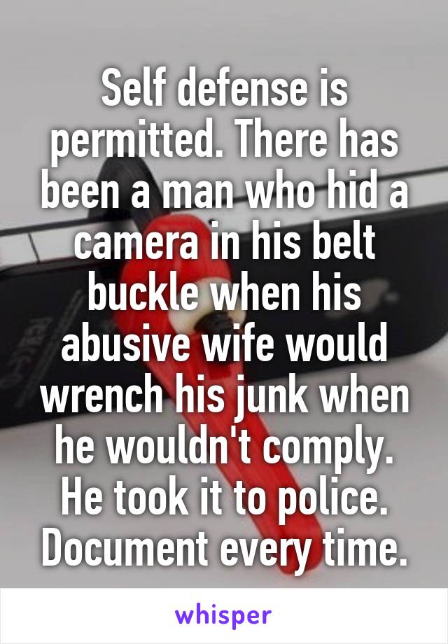 Self defense is permitted. There has been a man who hid a camera in his belt buckle when his abusive wife would wrench his junk when he wouldn't comply. He took it to police. Document every time.