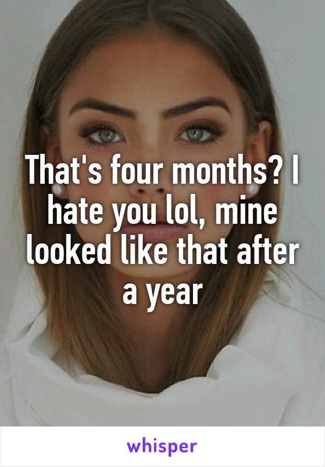 That's four months? I hate you lol, mine looked like that after a year