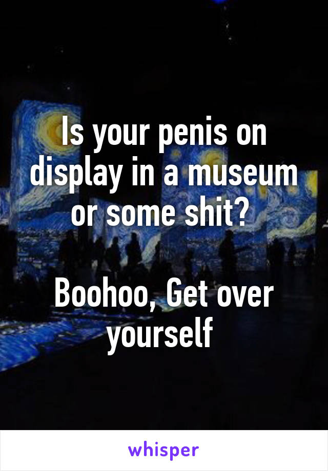 Is your penis on display in a museum or some shit? 

Boohoo, Get over yourself 