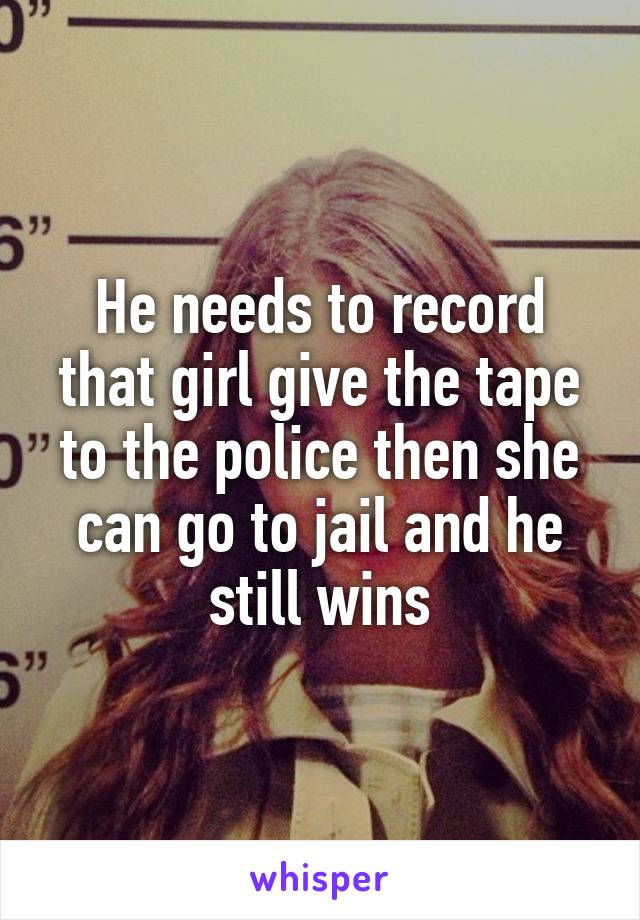 He needs to record that girl give the tape to the police then she can go to jail and he still wins