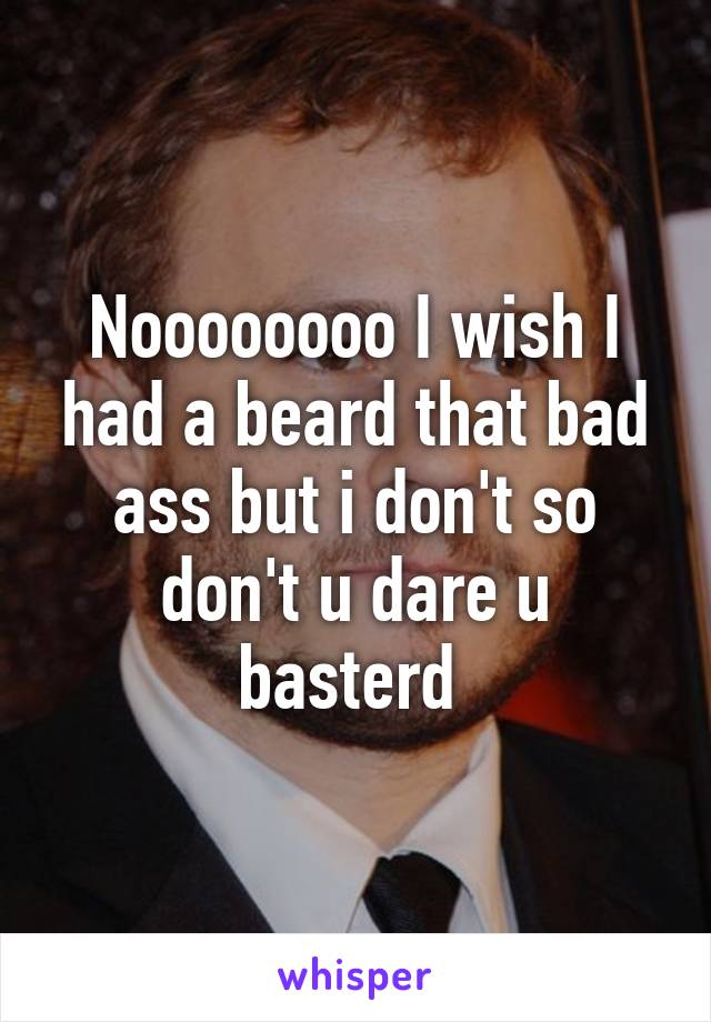 Noooooooo I wish I had a beard that bad ass but i don't so don't u dare u basterd 