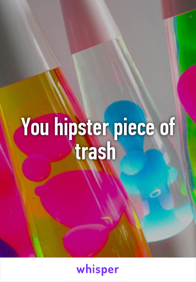 You hipster piece of trash 