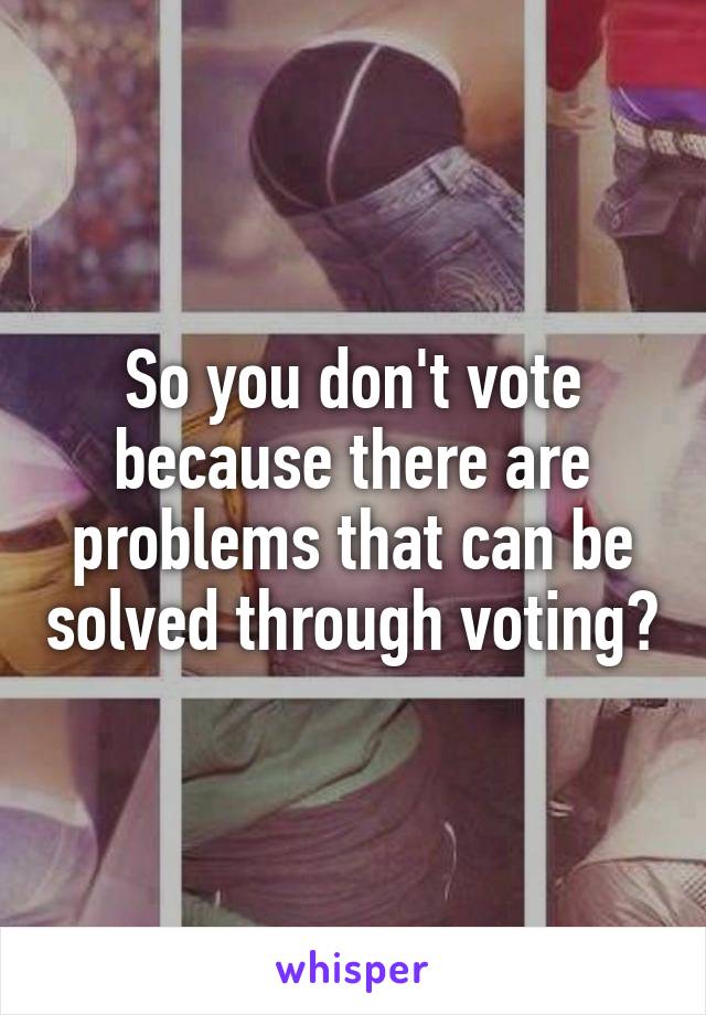 So you don't vote because there are problems that can be solved through voting?