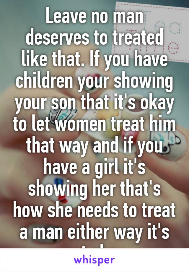 Leave no man deserves to treated like that. If you have children your showing your son that it's okay to let women treat him that way and if you have a girl it's showing her that's how she needs to treat a man either way it's not okay