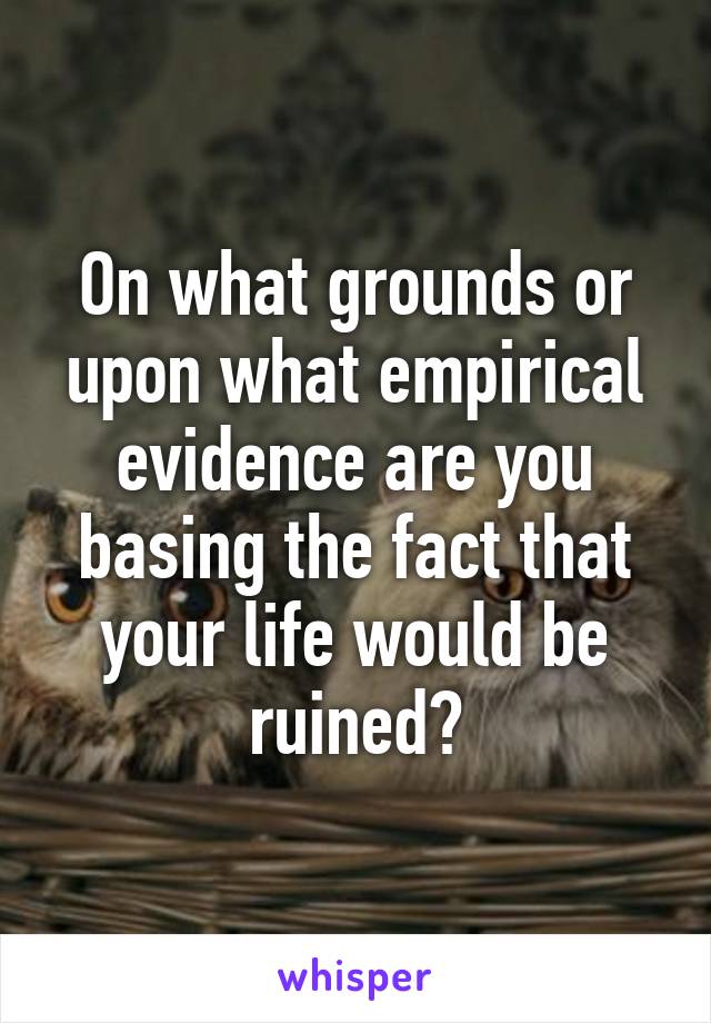 On what grounds or upon what empirical evidence are you basing the fact that your life would be ruined?