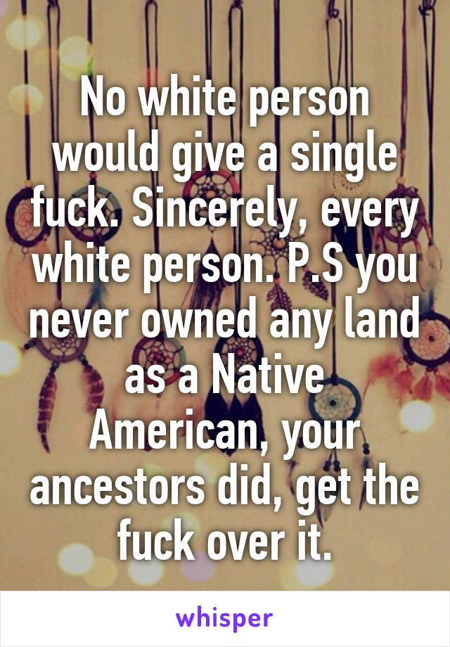 No white person would give a single fuck. Sincerely, every white person. P.S you never owned any land as a Native American, your ancestors did, get the fuck over it.