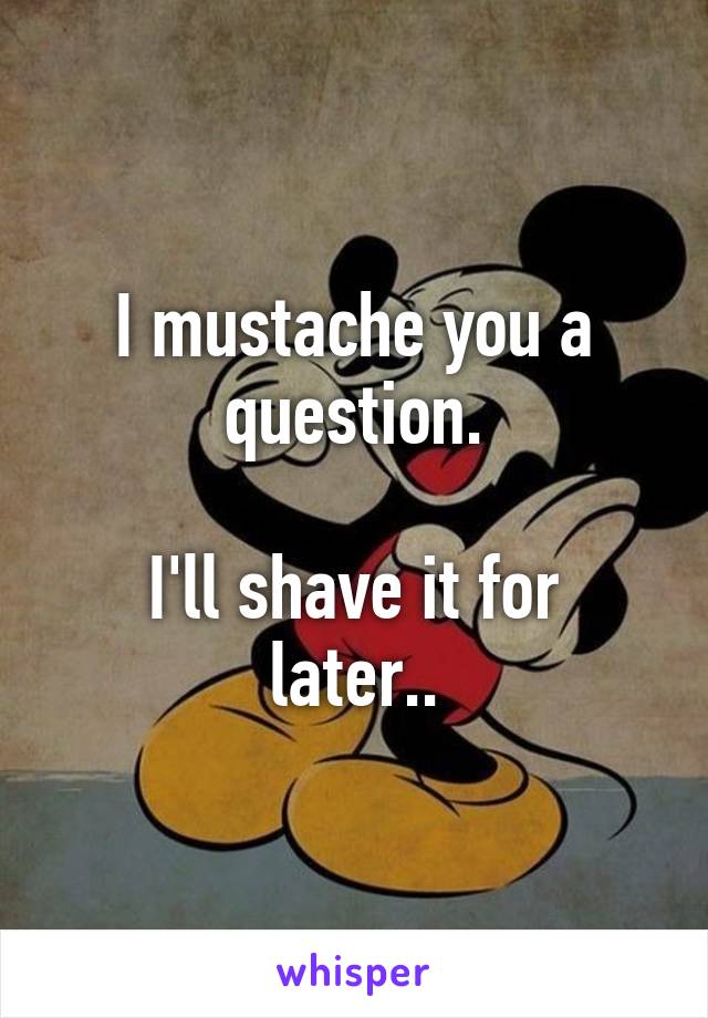 I mustache you a question.

I'll shave it for later..