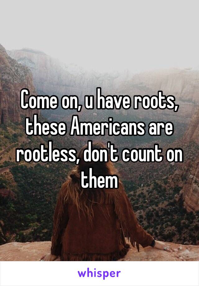 Come on, u have roots, these Americans are rootless, don't count on them