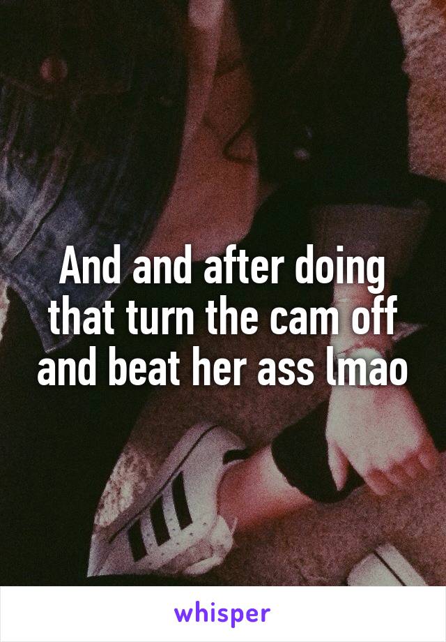 And and after doing that turn the cam off and beat her ass lmao