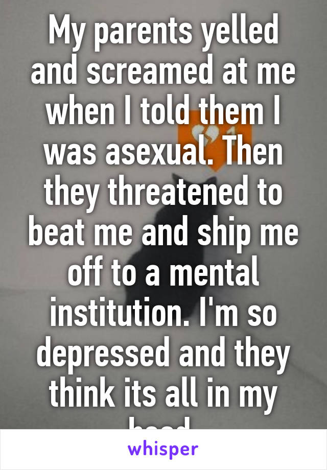 My parents yelled and screamed at me when I told them I was asexual. Then they threatened to beat me and ship me off to a mental institution. I'm so depressed and they think its all in my head.