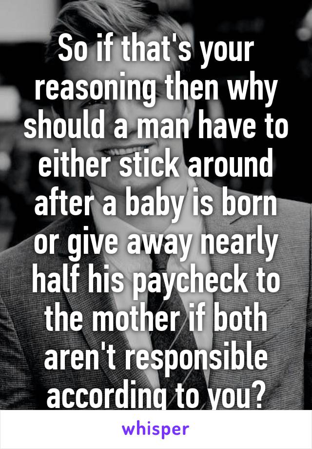 So if that's your reasoning then why should a man have to either stick around after a baby is born or give away nearly half his paycheck to the mother if both aren't responsible according to you?